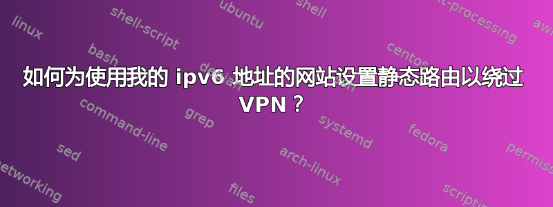 如何为使用我的 ipv6 地址的网站设置静态路由以绕过 VPN？