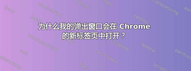 为什么我的弹出窗口会在 Chrome 的新标签页中打开？