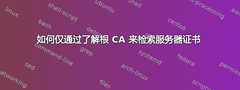 如何仅通过了解根 CA 来检索服务器证书