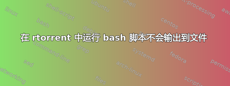 在 rtorrent 中运行 bash 脚本不会输出到文件