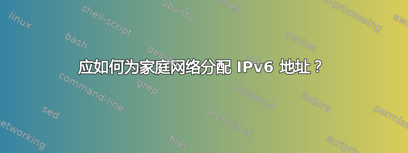 应如何为家庭网络分配 IPv6 地址？