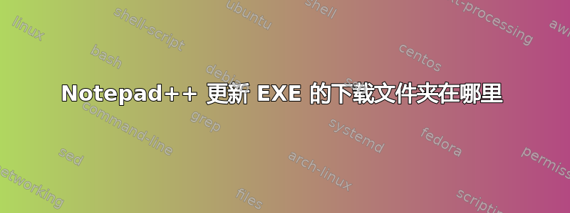 Notepad++ 更新 EXE 的下载文件夹在哪里