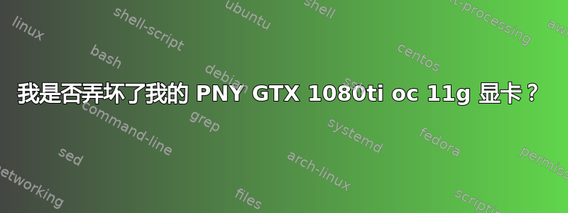 我是否弄坏了我的 PNY GTX 1080ti oc 11g 显卡？