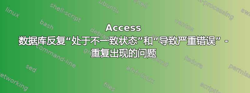 Access 数据库反复“处于不一致状态”和“导致严重错误” - 重复出现的问题