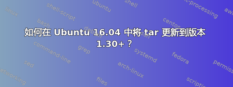 如何在 Ubuntu 16.04 中将 tar 更新到版本 1.30+？