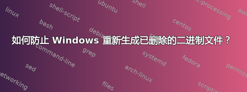 如何防止 Windows 重新生成已删除的二进制文件？