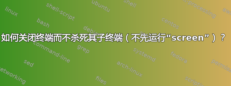 如何关闭终端而不杀死其子终端（不先运行“screen”）？
