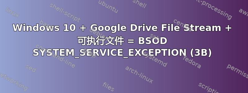 Windows 10 + Google Drive File Stream + 可执行文件 = BSOD SYSTEM_SERVICE_EXCEPTION (3B)