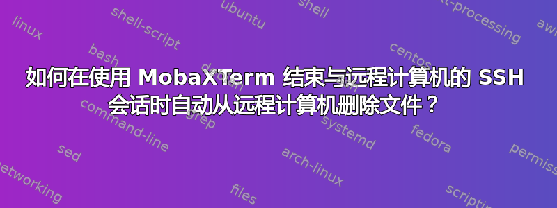 如何在使用 MobaXTerm 结束与远程计算机的 SSH 会话时自动从远程计算机删除文件？