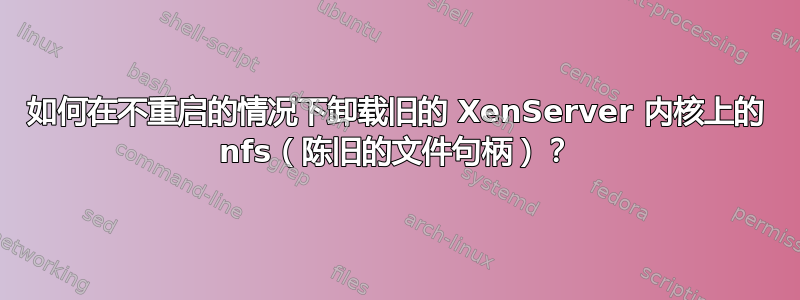 如何在不重启的情况下卸载旧的 XenServer 内核上的 nfs（陈旧的文件句柄）？