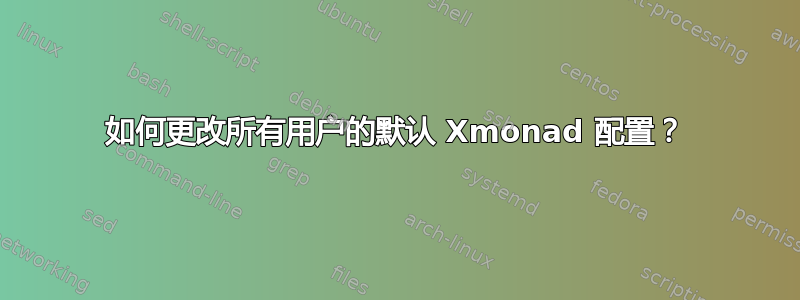 如何更改所有用户的默认 Xmonad 配置？