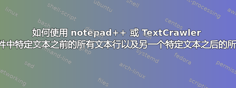 如何使用 notepad++ 或 TextCrawler 删除多个文件中特定文本之前的所有文本行以及另一个特定文本之后的所有文本行？