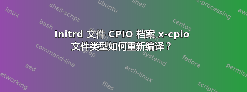 Initrd 文件 CPIO 档案 x-cpio 文件类型如何重新编译？