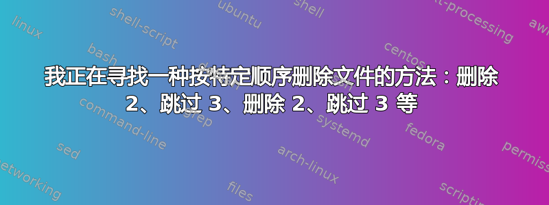 我正在寻找一种按特定顺序删除文件的方法：删除 2、跳过 3、删除 2、跳过 3 等