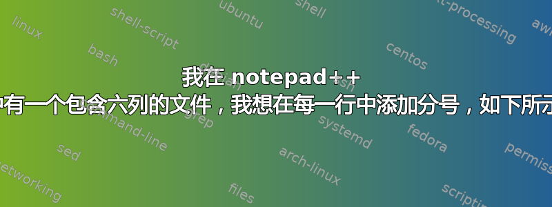 我在 notepad++ 中有一个包含六列的文件，我想在每一行中添加分号，如下所示