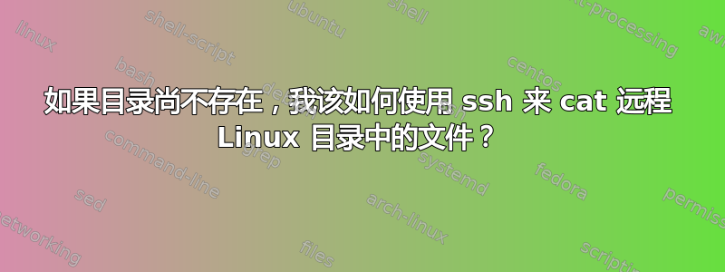 如果目录尚不存在，我该如何使用 ssh 来 cat 远程 Linux 目录中的文件？