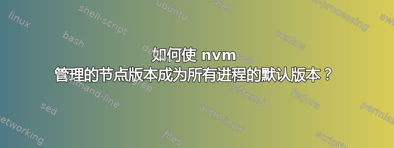 如何使 nvm 管理的节点版本成为所有进程的默认版本？