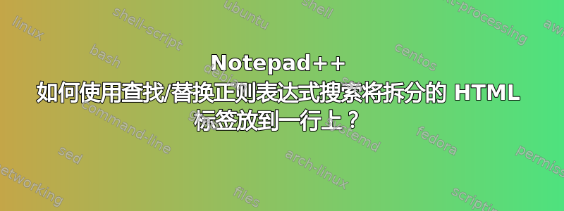 Notepad++ 如何使用查找/替换正则表达式搜索将拆分的 HTML 标签放到一行上？