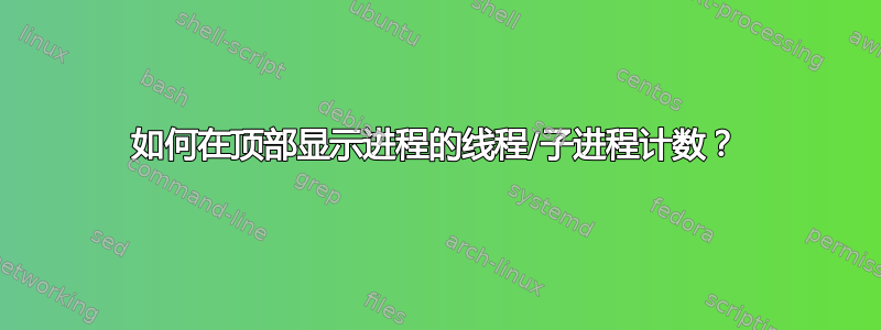 如何在顶部显示进程的线程/子进程计数？