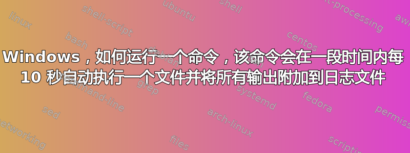 Windows，如何运行一个命令，该命令会在一段时间内每 10 秒自动执行一个文件并将所有输出附加到日志文件