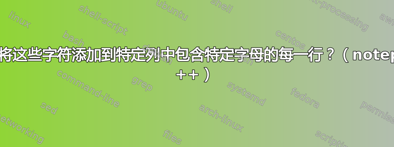 如何将这些字符添加到特定列中包含特定字母的每一行？（notepad ++）