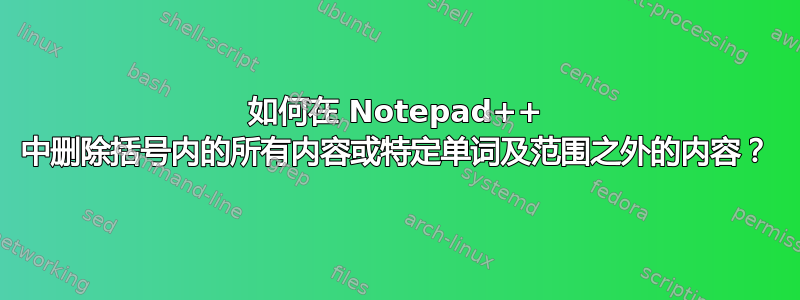 如何在 Notepad++ 中删除括号内的所有内容或特定单词及范围之外的内容？