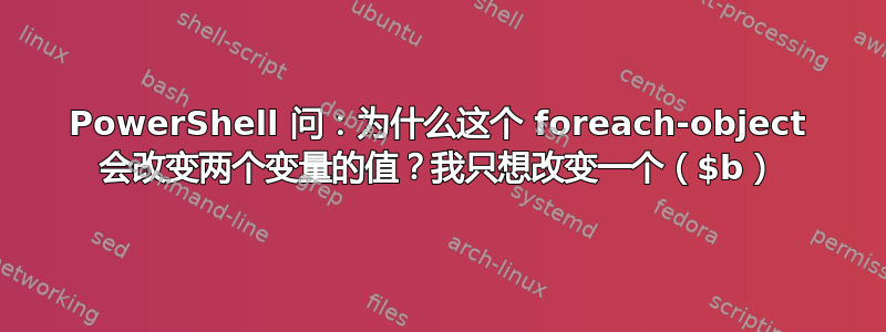 PowerShell 问：为什么这个 foreach-object 会改变两个变量的值？我只想改变一个（$b）