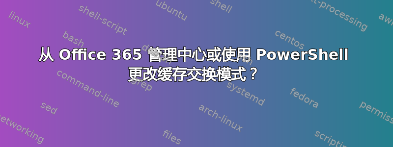 从 Office 365 管理中心或使用 PowerShell 更改缓存交换模式？