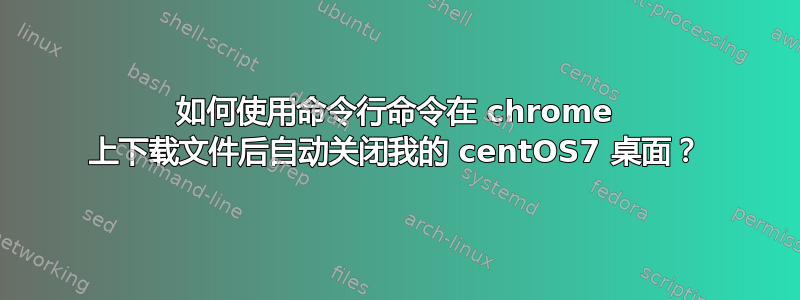 如何使用命令行命令在 chrome 上下载文件后自动关闭我的 centOS7 桌面？