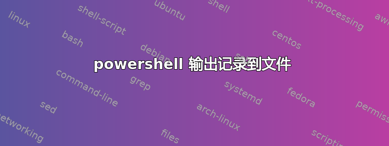 powershell 输出记录到文件