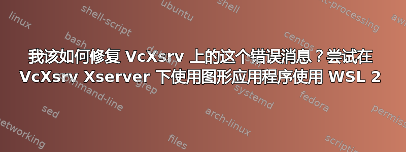 我该如何修复 VcXsrv 上的这个错误消息？尝试在 VcXsrv Xserver 下使用图形应用程序使用 WSL 2