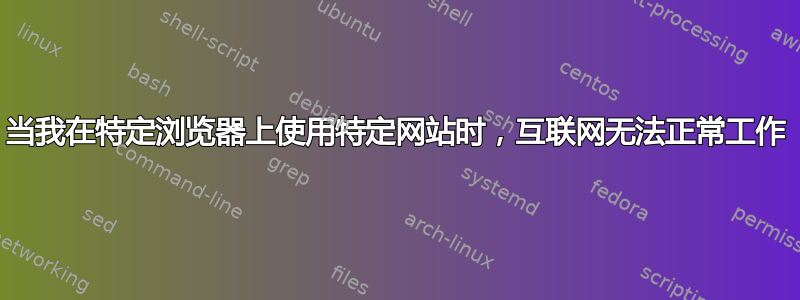 当我在特定浏览器上使用特定网站时，互联网无法正常工作