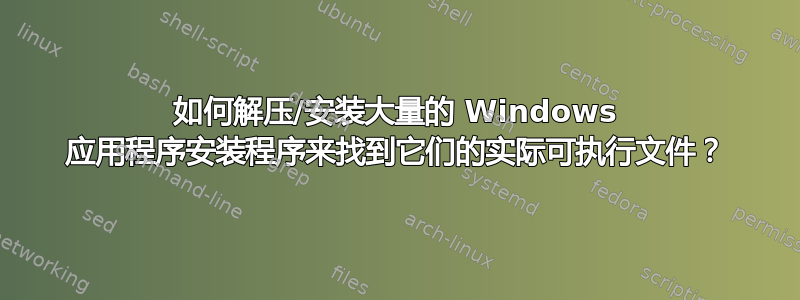 如何解压/安装大量的 Windows 应用程序安装程序来找到它们的实际可执行文件？