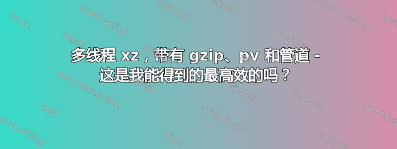 多线程 xz，带有 gzip、pv 和管道 - 这是我能得到的最高效的吗？