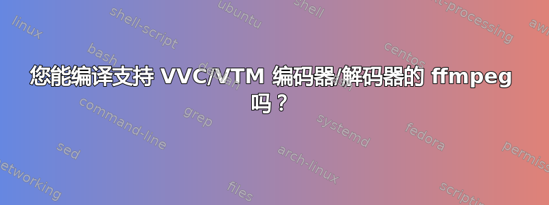 您能编译支持 VVC/VTM 编码器/解码器的 ffmpeg 吗？