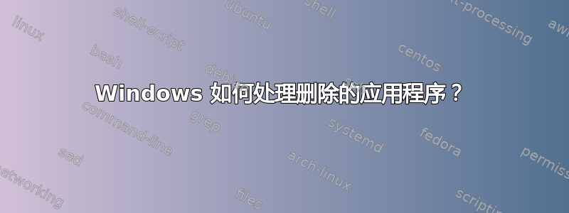 Windows 如何处理删除的应用程序？