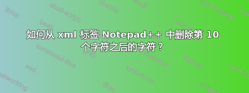 如何从 xml 标签 Notepad++ 中删除第 10 个字符之后的字符？