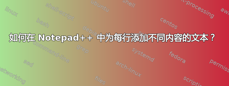 如何在 Notepad++ 中为每行添加不同内容的文本？