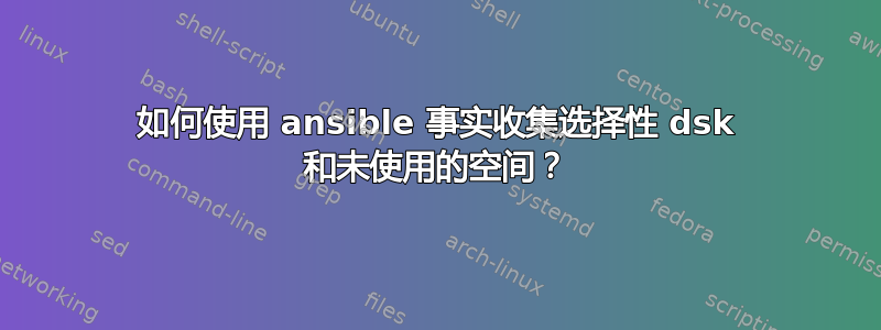 如何使用 ansible 事实收集选择性 dsk 和未使用的空间？