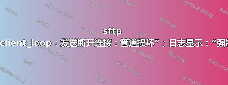 sftp 失败：“client_loop：发送断开连接：管道损坏”；日志显示：“强制关闭”