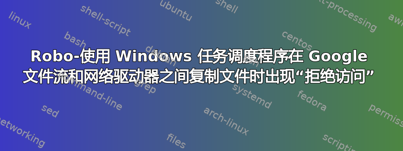 Robo-使用 Windows 任务调度程序在 Google 文件流和网络驱动器之间复制文件时出现“拒绝访问”