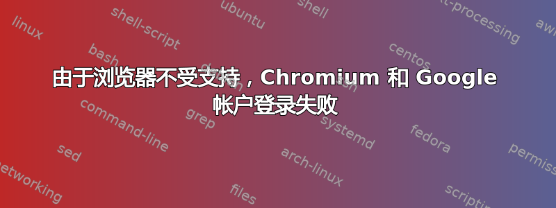 由于浏览器不受支持，Chromium 和 Google 帐户登录失败