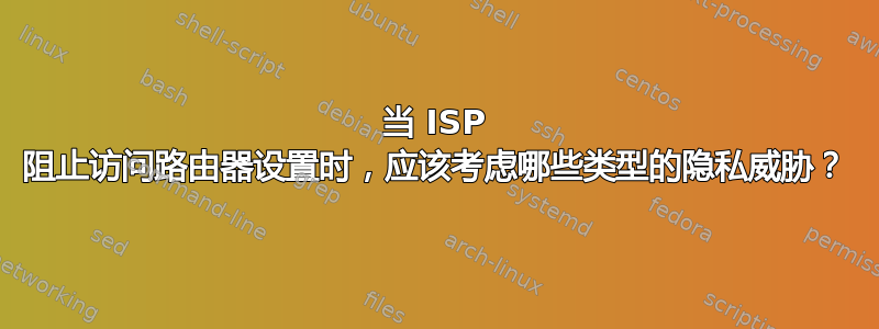 当 ISP 阻止访问路由器设置时，应该考虑哪些类型的隐私威胁？