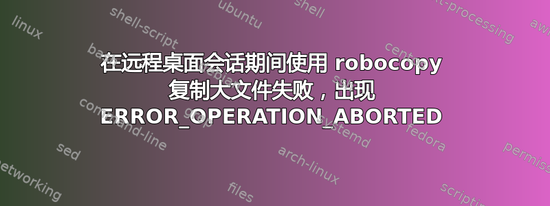 在远程桌面会话期间使用 robocopy 复制大文件失败，出现 ERROR_OPERATION_ABORTED