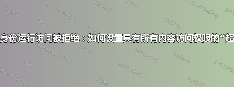 以不同用户身份运行访问被拒绝：如何设置具有所有内容访问权限的“超级用户”？