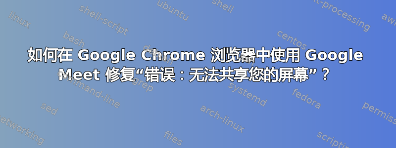 如何在 Google Chrome 浏览器中使用 Google Meet 修复“错误：无法共享您的屏幕”？