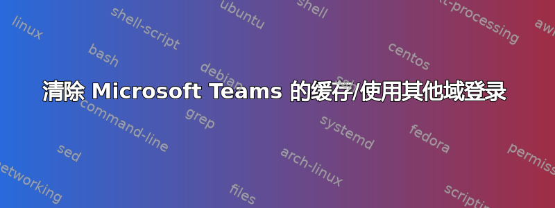 清除 Microsoft Teams 的缓存/使用其他域登录