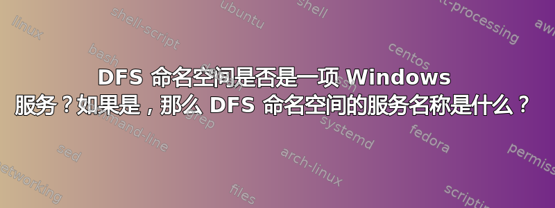 DFS 命名空间是否是一项 Windows 服务？如果是，那么 DFS 命名空间的服务名称是什么？