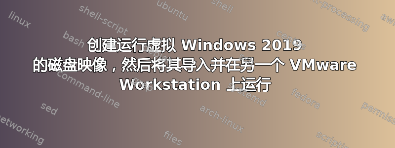 创建运行虚拟 Windows 2019 的磁盘映像，然后将其导入并在另一个 VMware Workstation 上运行