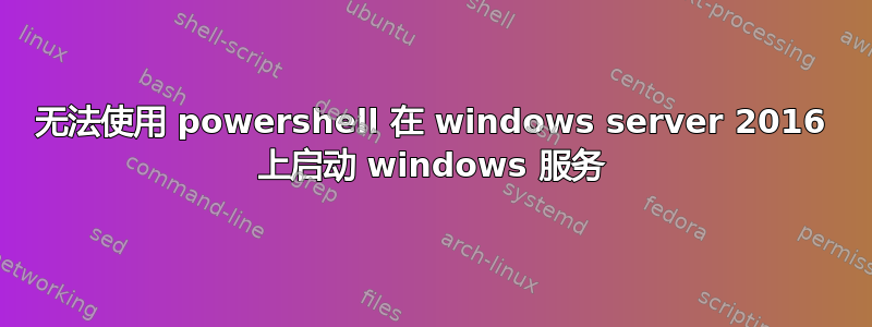 无法使用 powershell 在 windows server 2016 上启动 windows 服务